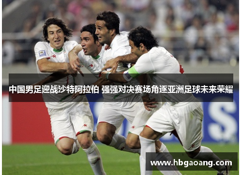 中国男足迎战沙特阿拉伯 强强对决赛场角逐亚洲足球未来荣耀